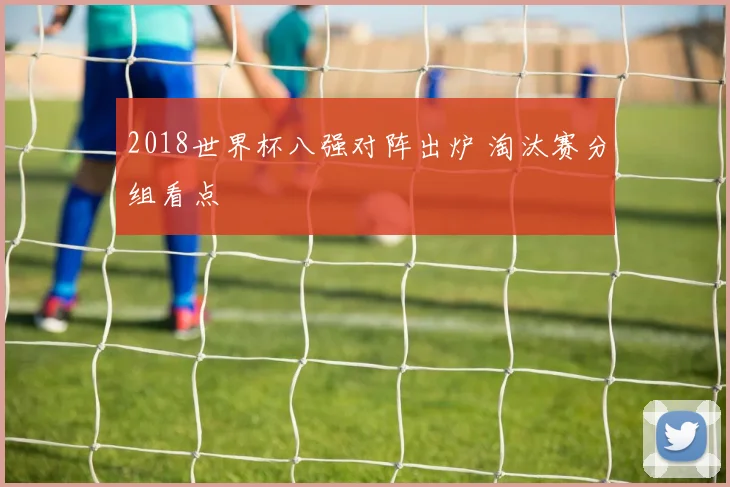 2018世界杯八强对阵出炉 淘汰赛分组看点