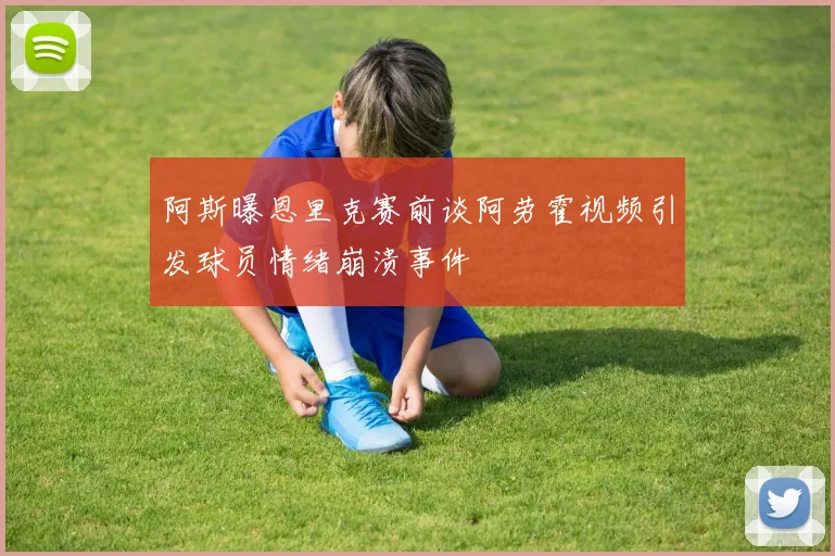 阿斯曝恩里克赛前谈阿劳霍视频引发球员情绪崩溃事件
