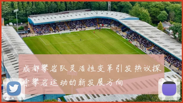成都攀岩队灵活性变革引发热议探索攀岩运动的新发展方向