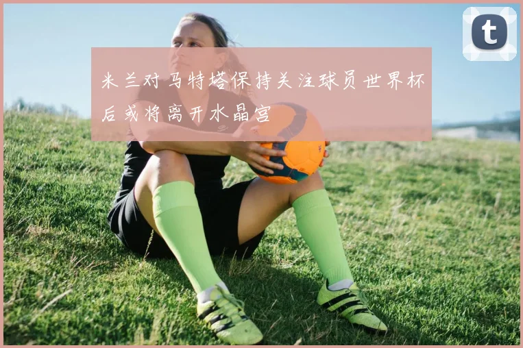 米兰对马特塔保持关注球员世界杯后或将离开水晶宫