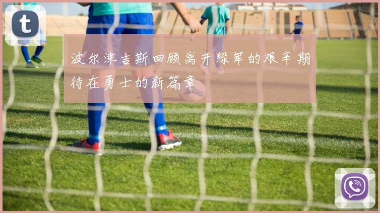 波尔津吉斯回顾离开绿军的艰辛期待在勇士的新篇章